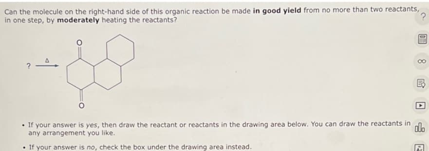 Can the molecule on the right-hand side of this organic reaction be made in good yield from no more than two reactants,
in one step, by moderately heating the reactants?
?
?
$5
O
ERED
.
If your answer is no, check the box under the drawing area instead.
8
B
If your answer is yes, then draw the reactant or reactants in the drawing area below. You can draw the reactants in olo
any arrangement you like.
A