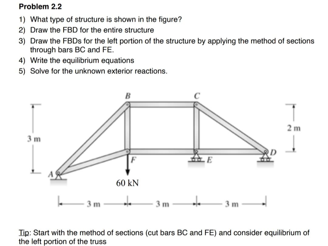 Problem 2.2
1) What type of structure is shown in the figure?
2) Draw the FBD for the entire structure
3) Draw the FBDs for the left portion of the structure by applying the method of sections
through bars BC and FE.
4) Write the equilibrium equations
5) Solve for the unknown exterior reactions.
3 m
A
3 m
B
60 kN
+
3 m
de
3 m
2m
Tip: Start with the method of sections (cut bars BC and FE) and consider equilibrium of
the left portion of the truss