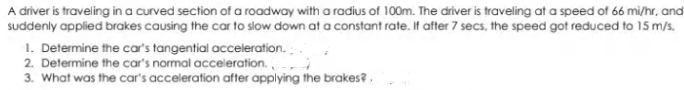 A driver is traveling in a curved section of a roadway with a radius of 100m. The driver is traveling at a speed of 66 mi/hr, and
suddenly applied brakes causing the car to slow down at a constant rate. If after 7 secs, the speed got reduced to 15 m/s.
1. Determine the car's tangential acceleration.:
2. Determine the car's normal acceleration.
3. What was the car's acceleration after applying the brakes? ,
