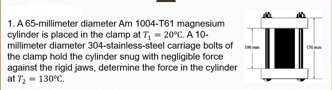 1. A 65-millimeter diameter Am 1004-T61 magnesium
cylinder is placed in the clamp at T, = 20°C. A 10-
millimeter diameter 304-stainless-steel carriage bolts of
the clamp hold the cylinder snug with negligible force
against the rigid jaws, determine the force in the cylinder
at T, = 130°C.
100 mm
150 mm
