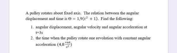 A pulley rotates about fixed axis. The relation between the angular
displacement and time is e = 1,9(t? + 1). Find the following:
1. angular displacement, angular velocity and angular acceleration at
t-35
2. the time when the pulley rotate one revolution with constant angular
rad
acceleration (4,8
