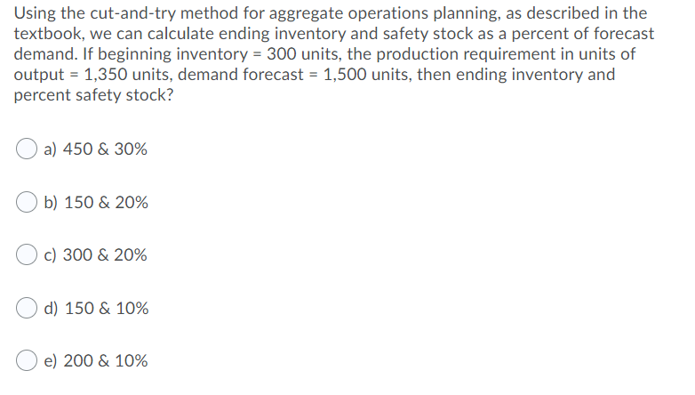 Using the cut-and-try method for aggregate operations planning, as described in the
textbook, we can calculate ending inventory and safety stock as a percent of forecast
demand. If beginning inventory = 300 units, the production requirement in units of
output = 1,350 units, demand forecast = 1,500 units, then ending inventory and
percent safety stock?
a) 450 & 30%
b) 150 & 20%
c) 300 & 20%
d) 150 & 10%
e) 200 & 10%
