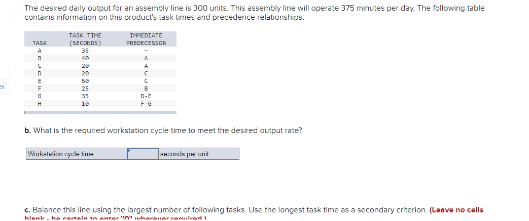The desired daily output for an assembly line is 300 units. This assembly line will operate 375 minutes per day. The following table
contains information on this product's task times and precedence relationships:
TASK TIME
IMMEDIAΤΕ
TASK
(SECONDS)
PREDECESSOR
35
B
40
20
A.
D
20
50
es
F
25
B
35
D-E
H.
10
F-G
b. What is the required workstation cycle time to meet the desired output rate?
Workstation cycle time
seconds per unit
c. Balance this line using the largest number of following tasks. Use the longest task time as a secondary criterion. (Leave no cells
hlank - he certain tn enter "O" whereuer remuirod
