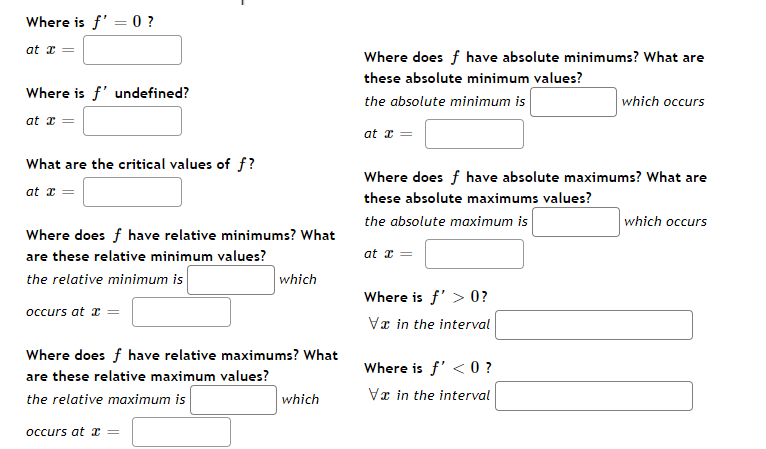 Where is f' = 0 ?
at x =
Where does f have absolute minimums? What are
these absolute minimum values?
Where is f' undefined?
the absolute minimum is
which occurs
at x
at x =
What are the critical values of f?
Where does f have absolute maximums? What are
at z =
these absolute maximums values?
the absolute maximum is
which occurs
Where does f have relative minimums? What
are these relative minimum values?
at z =
the relative minimum is
which
Where is f' > 0?
occurs at x =
Va in the interval
Where does f have relative maximums? What
Where is f' <0 ?
are these relative maximum values?
the relative maximum is
which
Vx in the interval
occurs at a =
