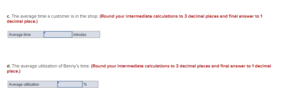 c. The average time a customer is in the shop. (Round your intermediate calculations to 3 decimal places and final answer to 1
decimal place.)
Average time
minutes
d. The average utilization of Benny's time. (Round your intermediate calculations to 3 decimal places and final answer to 1 decimal
place.)
Average utilization
