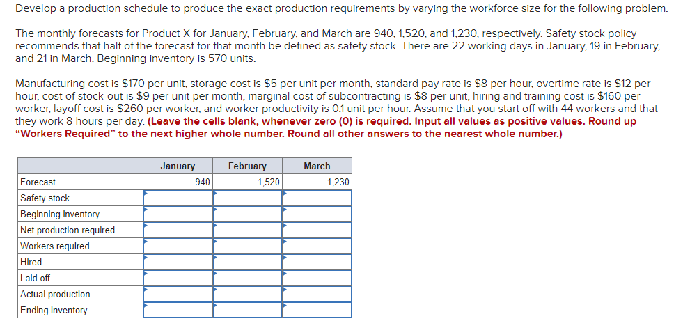 Develop a production schedule to produce the exact production requirements by varying the workforce size for the following problem.
The monthly forecasts for Product X for January, February, and March are 940, 1,520, and 1,230, respectively. Safety stock policy
recommends that half of the forecast for that month be defined as safety stock. There are 22 working days in January, 19 in February,
and 21 in March. Beginning inventory is 570 units.
Manufacturing cost is $170 per unit, storage cost is $5 per unit per month, standard pay rate is $8 per hour, overtime rate is $12 per
hour, cost of stock-out is $9 per unit per month, marginal cost of subcontracting is $8 per unit, hiring and training cost is $160 per
worker, layoff cost is $260 per worker, and worker productivity is 0.1 unit per hour. Assume that you start off with 44 workers and that
they work 8 hours per day. (Leave the cells blank, whenever zero (0) is required. Input all values as positive values. Round up
"Workers Required" to the next higher whole number. Round all other answers to the nearest whole number.)
January
February
March
Forecast
940
1,520
1,230
Safety stock
Beginning inventory
Net production required
Workers required
Hired
Laid off
Actual production
Ending inventory
