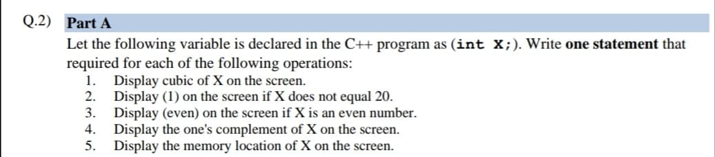 Q.2) Part A
Let the following variable is declared in the C++ program as (int X;). Write one statement that
required for each of the following operations:
Display cubic of X on the screen.
2.
1.
Display (1) on the screen if X does not equal 20.
3.
Display (even) on the screen if X is an even number.
Display the one's complement of X on the screen.
Display the memory location of X on the screen.
4.
5.
