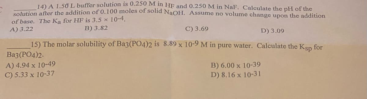 14) A 1.50 L buffer solution is 0.250 M in HF and 0.250 M in NaF. Calculate the pH of the
solution after the addition of 0.100 moles of solid NaOH. Assume no volume change upon the addition
of base. The Ka for HF is 3.5 x 10-4.
A) 3.22
B) 3.82
C) 3.69
D) 3.09
15) The molar solubility of Ba3(PO4)2 is 8.89 x 10-9 M in pure water. Calculate the Ksp for
Ba3(PO4)2.
A) 4.94 x 10-49
C) 5.33 x 10-37
B) 6.00 x 10-39
D) 8.16 x 10-31