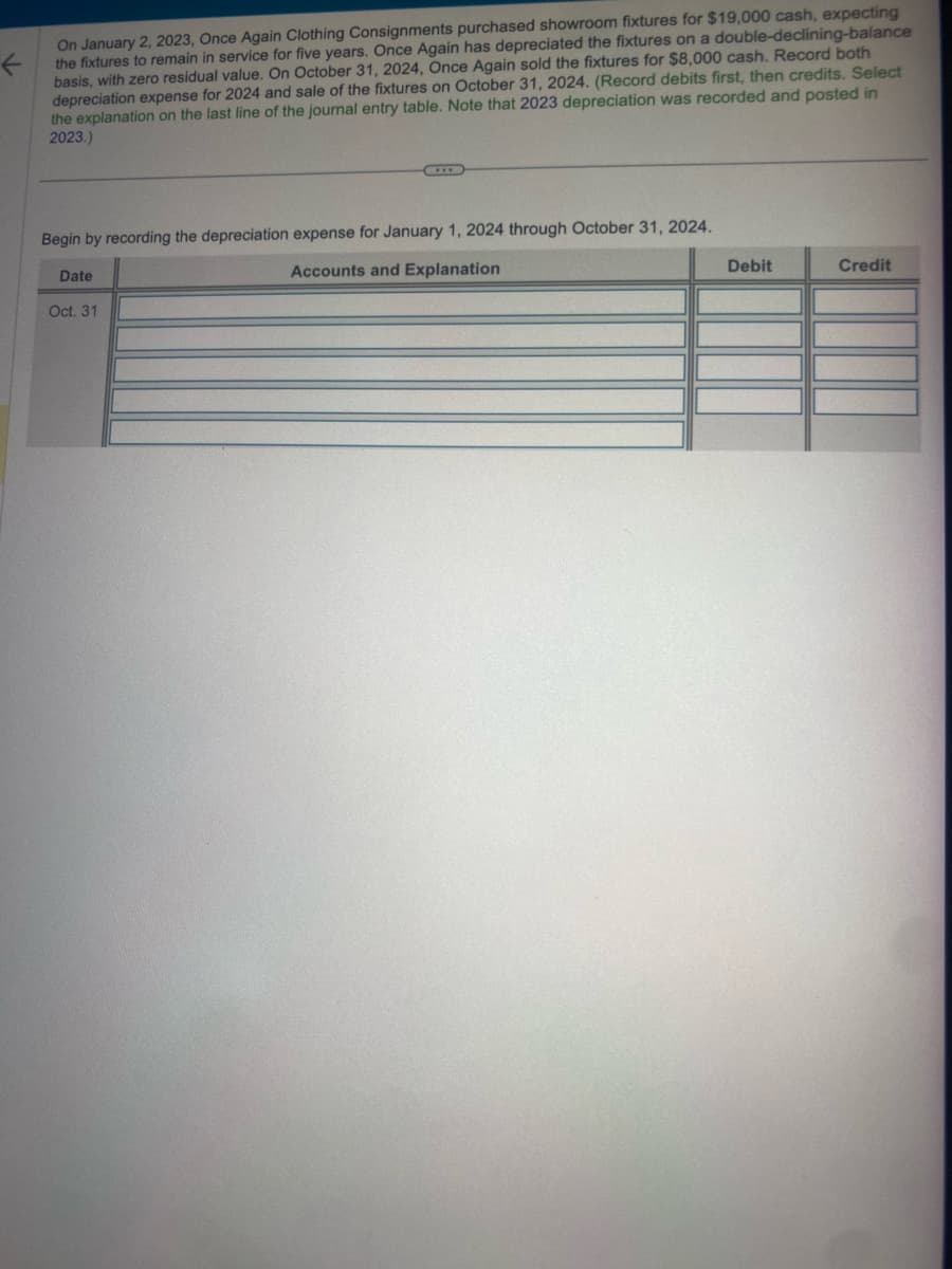 ←
On January 2, 2023, Once Again Clothing Consignments purchased showroom fixtures for $19,000 cash, expecting
the fixtures to remain in service for five years. Once Again has depreciated the fixtures on a double-declining-balance
basis, with zero residual value. On October 31, 2024, Once Again sold the fixtures for $8,000 cash. Record both
depreciation expense for 2024 and sale of the fixtures on October 31, 2024. (Record debits first, then credits. Select
the explanation on the last line of the journal entry table. Note that 2023 depreciation was recorded and posted in
2023.)
Begin by recording the depreciation expense for January 1, 2024 through October 31, 2024.
Accounts and Explanation
Date
Oct. 31
Debit
Credit
