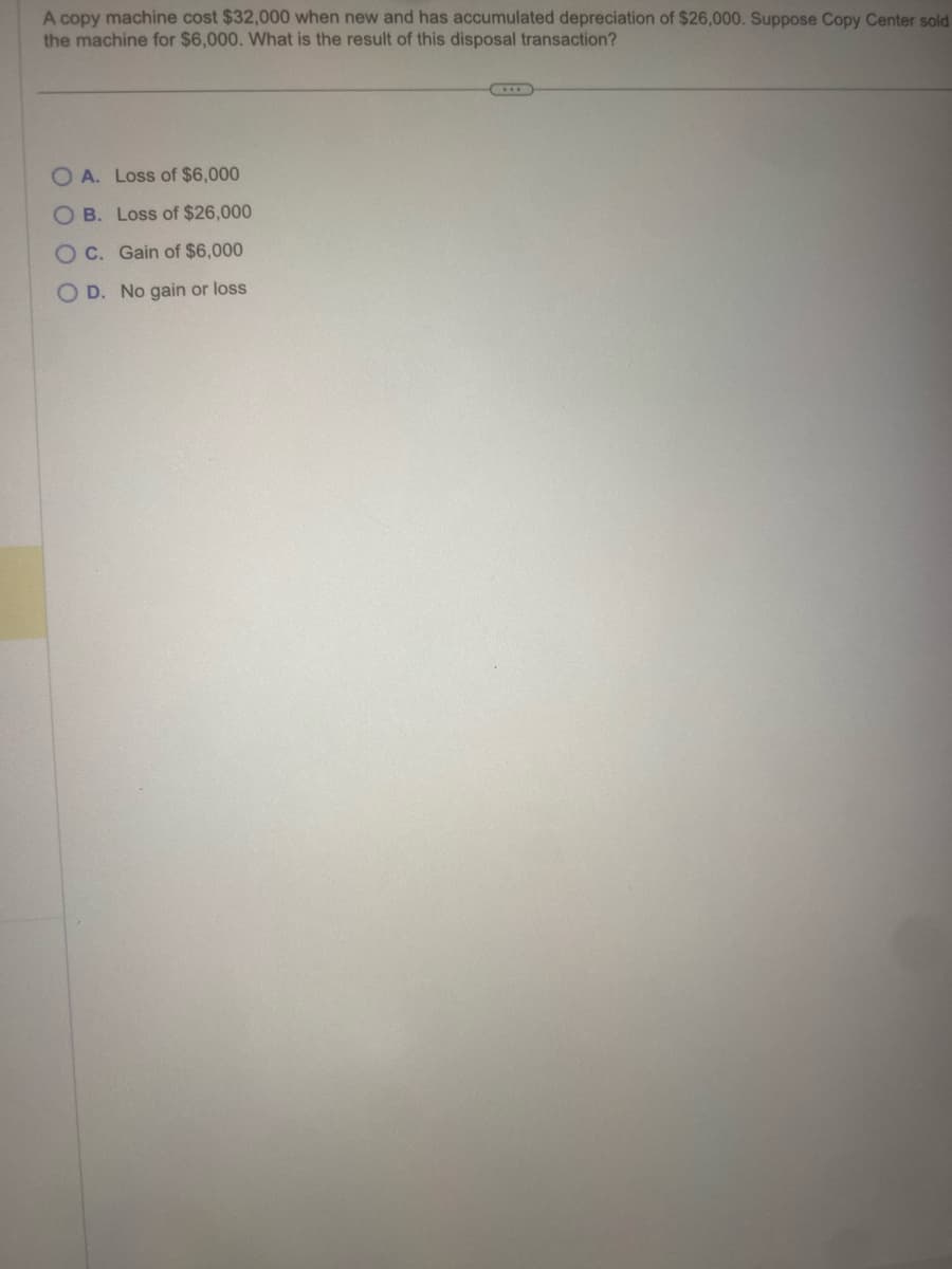 A copy machine cost $32,000 when new and has accumulated depreciation of $26,000. Suppose Copy Center sold
the machine for $6,000. What is the result of this disposal transaction?
OA. Loss of $6,000
OB. Loss of $26,000
OC. Gain of $6,000
OD. No gain or loss