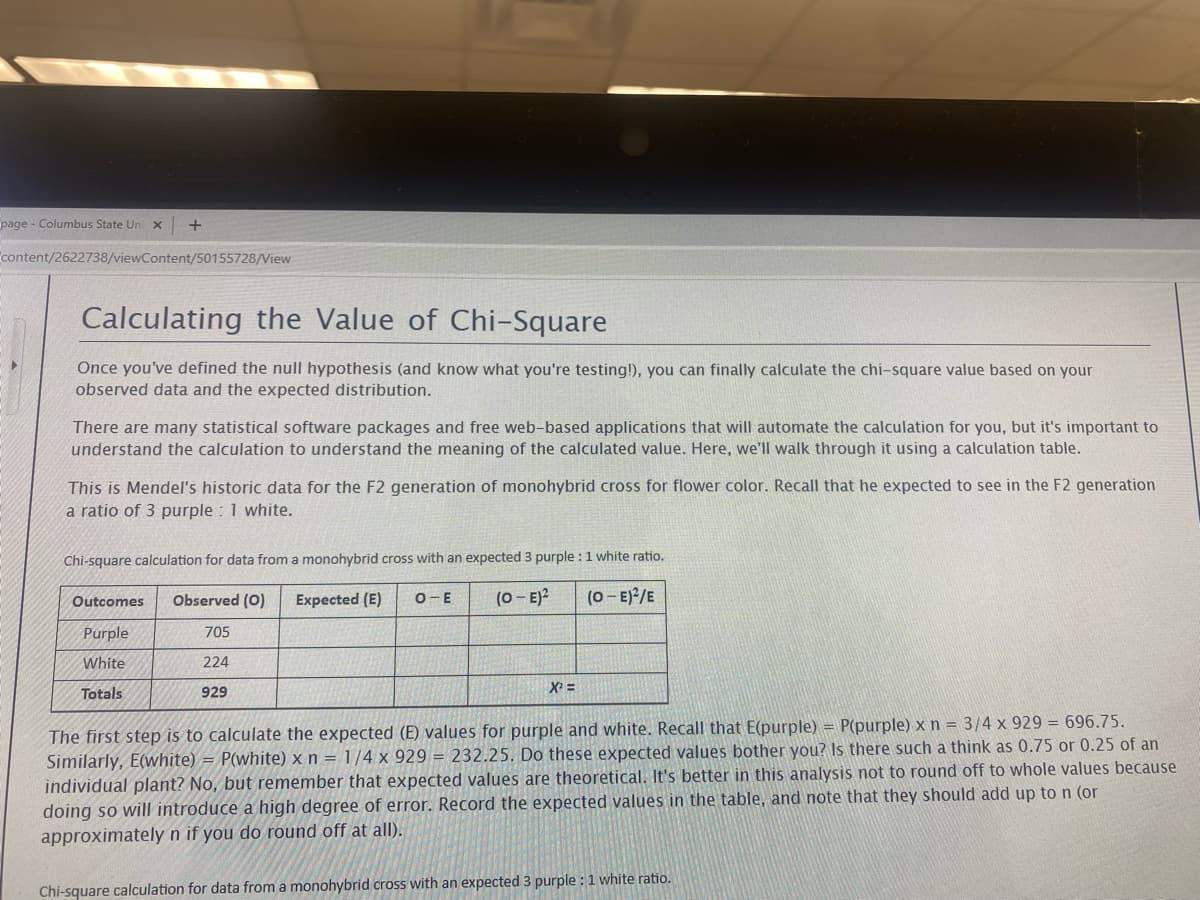 page - Columbus State Uni X
content/2622738/viewContent/50155728/View
+
Calculating the Value of Chi-Square
Once you've defined the null hypothesis (and know what you're testing!), you can finally calculate the chi-square value based on your
observed data and the expected distribution.
There are many statistical software packages and free web-based applications that will automate the calculation for you, but it's important to
understand the calculation to understand the meaning of the calculated value. Here, we'll walk through it using a calculation table.
This is Mendel's historic data for the F2 generation of monohybrid cross for flower color. Recall that he expected to see in the F2 generation
a ratio of 3 purple : 1 white.
Chi-square calculation for data from a monohybrid cross with an expected 3 purple : 1 white ratio.
Outcomes Observed (0) Expected (E) O-E
(0-E)2
(O-E)²/E
Purple
White
Totals
705
224
929
X²=
The first step is to calculate the expected (E) values for purple and white. Recall that E(purple) = P(purple) x n = 3/4 x 929 = 696.75.
Similarly, E(white) = P(white) x n = 1/4 x 929 = 232.25. Do these expected values bother you? Is there such a think as 0.75 or 0.25 of an
individual plant? No, but remember that expected values are theoretical. It's better in this analysis not to round off to whole values because
doing so will introduce a high degree of error. Record the expected values in the table, and note that they should add up to n (or
approximately n if you do round off at all).
Chi-square calculation for data from a monohybrid cross with an expected 3 purple : 1 white ratio.