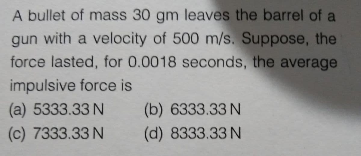 A bullet of mass 30 gm leaves the barrel of a
gun with a velocity of 500 m/s. Suppose, the
force lasted, for 0.0018 seconds, the average
impulsive force is
(a) 5333.33 N
(b) 6333.33 N
(c) 7333.33 N
(d) 8333.33 N
