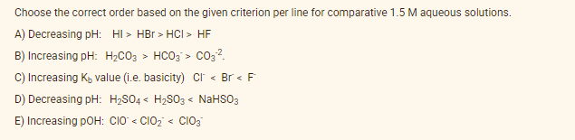 Choose the correct order based on the given criterion per line for comparative 1.5 M aqueous solutions.
A) Decreasing pH: HI > HBr > HCI > HF
B) Increasing pH: H2CO3 > HCO3 > co3?.
C) Increasing K, value (i.e. basicity) cr < Br < F
D) Decreasing pH: H2SO4 < H2S03 < NaHSO3
E) Increasing pOH: CIO < CIO2 < CIO3
