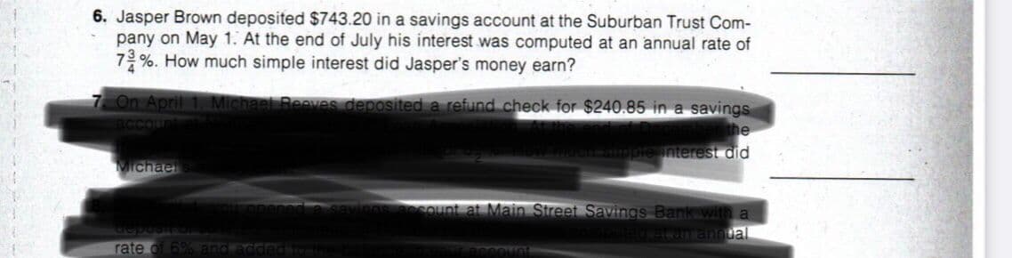 6. Jasper Brown deposited $743.20 in a savings account at the Suburban Trust Com-
pany on May 1. At the end of July his interest was computed at an annual rate of
7%. How much simple interest did Jasper's money earn?
7 On April 1 Michael Reeves deposited a refund check for $240.85 in a savings
Ccount
mbenthe
smple interest did
Michael
Sount at Main Street Savings Bank with a
waran ann ual
rate of 69% and addedote
