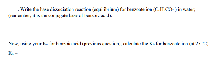 . Write the base dissociation reaction (equilibrium) for benzoate ion (C,H$CO2) in water;
(remember, it is the conjugate base of benzoic acid).
Now, using your Ka for benzoic acid (previous question), calculate the Kb for benzoate ion (at 25 °C).
Kb =
