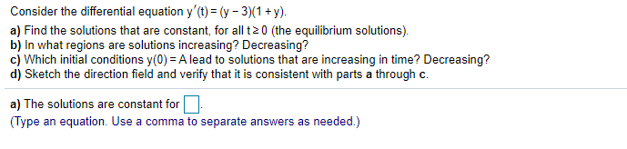 Consider the differential equation y'(t) = (y - 3)(1 + y).
a) Find the solutions that are constant, for all t2 0 (the equilibrium solutions).
b) In what regions are solutions increasing? Decreasing?
c) Which initial conditions y(0) = A lead to solutions that are increasing in time? Decreasing?
d) Sketch the direction field and verify that it is consistent with parts a through c.
a) The solutions are constant for
(Type an equation. Use a comma to separate answers as needed.)
