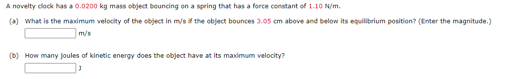 A novelty clock has a 0.0200 kg mass object bouncing on a spring that has a force constant of 1.10 N/m.
(a) What is the maximum velocity of the object in m/s if the object bounces 3.05 cm above and below its equilibrium position? (Enter the magnitude.)
m/s
(b) How many joules of kinetic energy does the object have at its maximum velocity?
