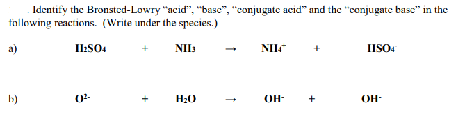 . Identify the Bronsted-Lowry “acid", “base", “conjugate acid" and the “conjugate base" in the
following reactions. (Write under the species.)
a)
H2SO4
NH3
NH4
HSO4
b)
02-
+
H20
OH-
+
OH-
