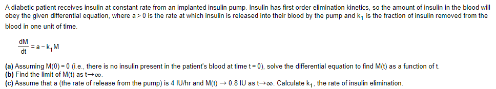 A diabetic patient receives insulin at constant rate from an implanted insulin pump. Insulin has first order elimination kinetics, so the amount of insulin in the blood will
obey the given differential equation, where a> 0 is the rate at which insulin is released into their blood by the pump and k, is the fraction of insulin removed from the
blood in one unit of time.
dM
= a - k, M
dt
(a) Assuming M(0) = 0 (i.e., there is no insulin present in the patient's blood at time t= 0), solve the differential equation to find M(t) as a function of t.
(b) Find the limit of M(t) as t→o.
(c) Assume that a (the rate of release from the pump) is 4 IU/hr and M(t) → 0.8 IU as t→o. Calculate k1, the rate of insulin elimination.

