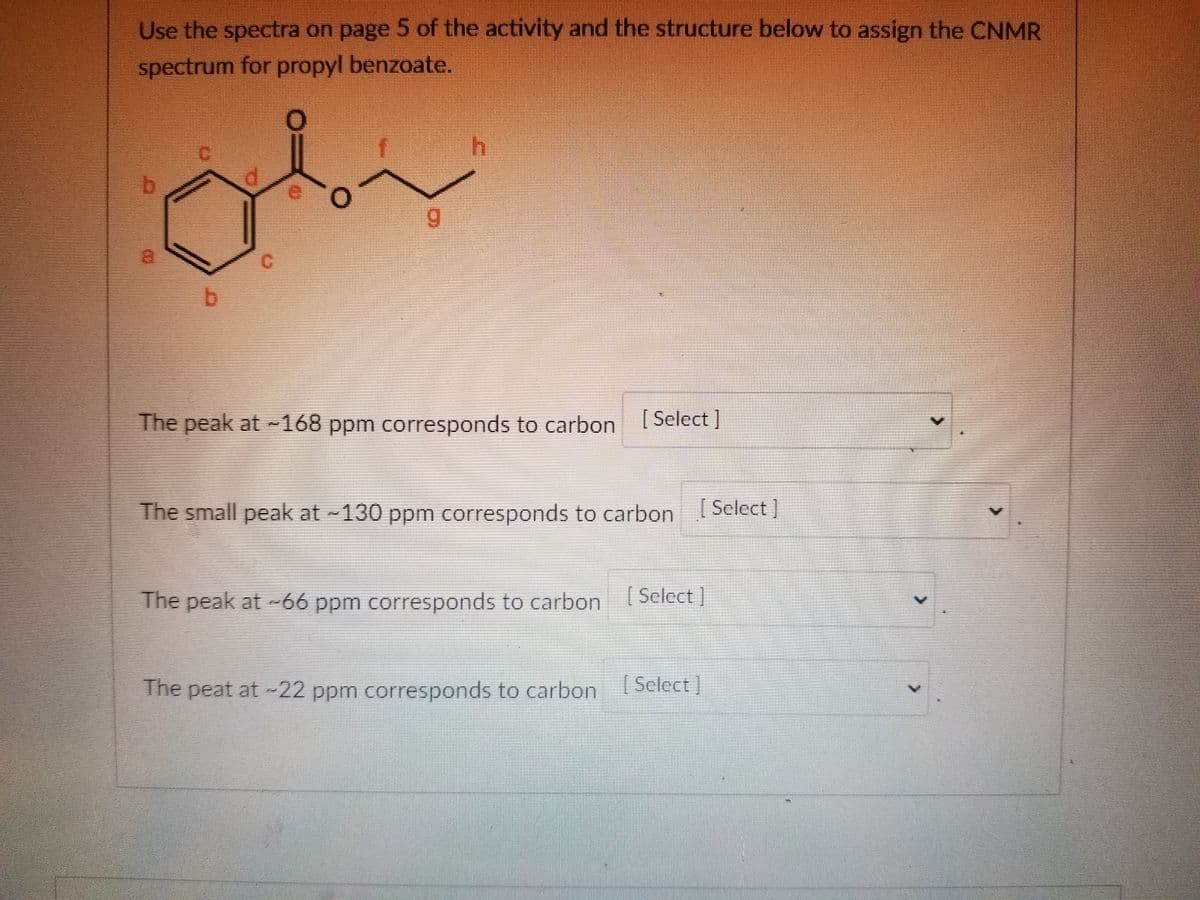 Use the spectra on page 5 of the activity and the structure below to assign the CNMR
spectrum for propyl benzoate.
d
oby
b
9
The peak at -168 ppm corresponds to carbon [Select]
The small peak at ~130 ppm corresponds to carbon [Select]
The peak at -66 ppm corresponds to carbon [Select]
The peat at -22 ppm corresponds to carbon [Select]