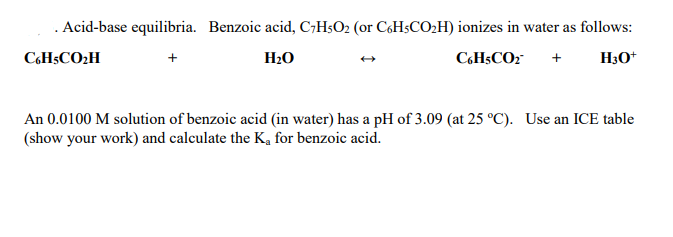 . Acid-base equilibria. Benzoic acid, C;H5O2 (or C6H5CO2H) ionizes in water as follows:
CH$CO2H
H20
CH$CO2
+
H3O*
An 0.0100 M solution of benzoic acid (in water) has a pH of 3.09 (at 25 °C). Use an ICE table
(show your work) and calculate the K, for benzoic acid.
