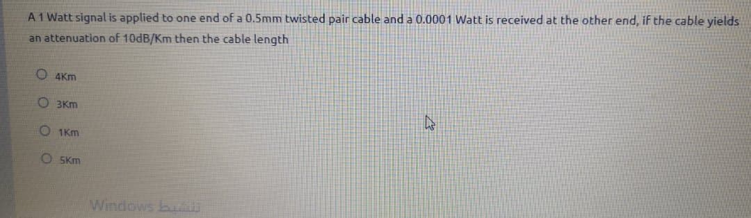 A1 Watt signal is applied to one end of a 0.5mm twisted pair cable and a 0.0001 Watt is received at the other end, if the cable yields
an attenuation of 10DB/Km then the cable length
O 4Km
O 3Km
O 1Km
O 5Km
Windows bu
