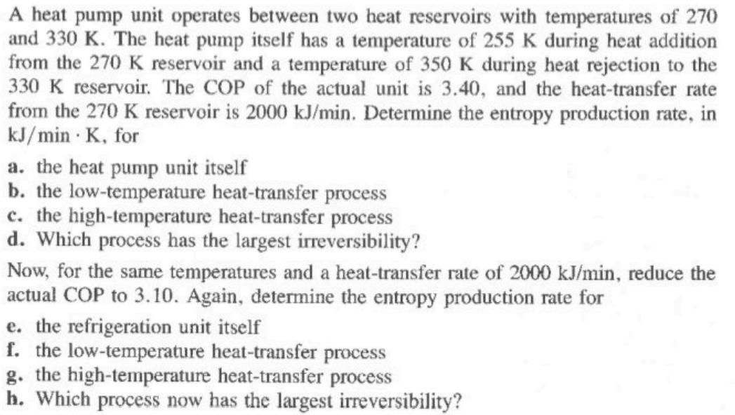 A heat pump unit operates between two heat reservoirs with temperatures of 270
and 330 K. The heat pump itself has a temperature of 255 K during heat addition
from the 270 K reservoir and a temperature of 350K during heat rejection to the
330 K reservoir. The COP of the actual unit is 3.40, and the heat-transfer rate
from the 270 K reservoir is 2000 kJ/min. Determine the entropy production rate, in
kJ/min · K, for
a. the heat pump unit itself
b. the low-temperature heat-transfer process
c. the high-temperature heat-transfer process
d. Which process has the largest irreversibility?
Now, for the same temperatures and a heat-transfer rate of 2000 kJ/min, reduce the
actual COP to 3.10. Again, determine the entropy production rate for
e. the refrigeration unit itself
f. the low-temperature heat-transfer process
g. the high-temperature heat-transfer process
h. Which process now has the largest irreversibility?
