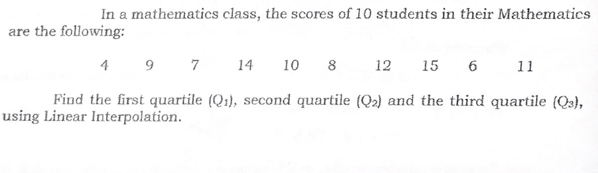 In a mathematics class, the scores of 10 students in their Mathematics
are the following:
4
7
14
10
8
12
15
11
Find the first quartile (Q1), second quartile (Q2) and the third quartile (Q3),
using Linear Interpolation.
