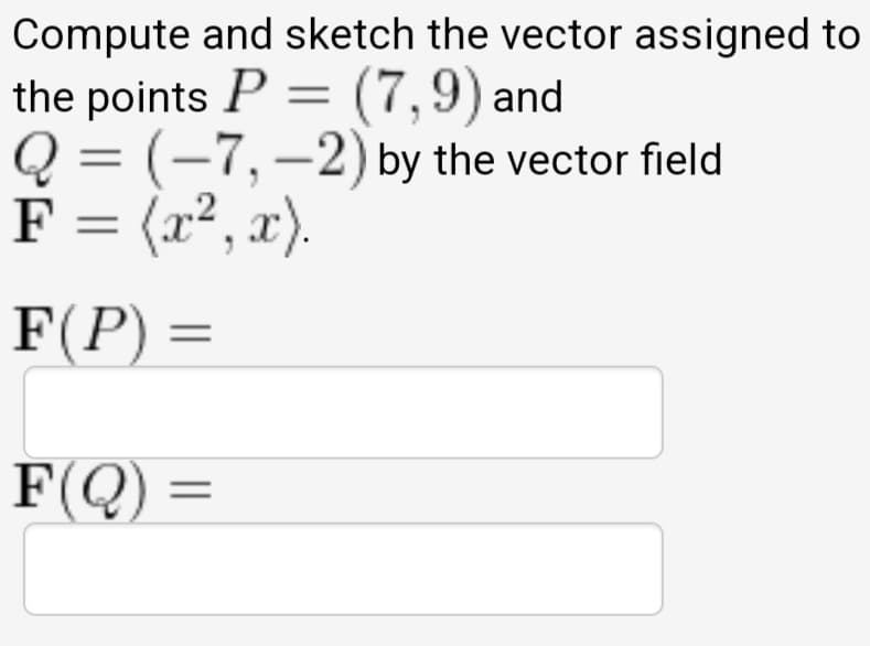 Compute and sketch the vector assigned to
the points P = (7,9) and
Q = (-7,–2) by the vector field
F = (x², x).
F(P) =
F(Q) =

