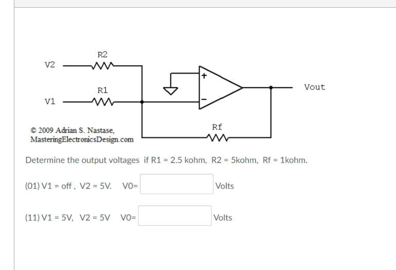 R2
v2
Vout
R1
v1
Rf
© 2009 Adrian S. Nastase,
MasteringElectronicsDesign.com
Determine the output voltages if R1 = 2.5 kohm, R2 = 5kohm, Rf = 1kohm.
(01) V1 = off , V2 = 5V.
Vo=
Volts
(11) V1 = 5V, V2 = 5V VO=
Volts
