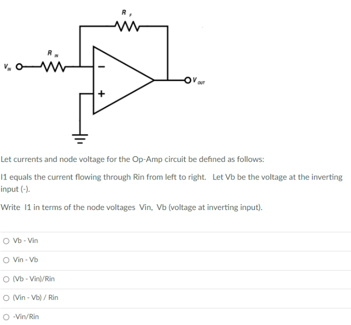 R,
V OUT
Let currents and node voltage for the Op-Amp circuit be defined as follows:
|1 equals the current flowing through Rin from left to right. Let Vb be the voltage at the inverting
input (-).
Write 1 in terms of the node voltages Vin, Vb (voltage at inverting input).
O Vb - Vin
O Vvin - Vb
O (Vb - Vin)/Rin
O Vin - Vb) / Rin
O - Vin/Rin
