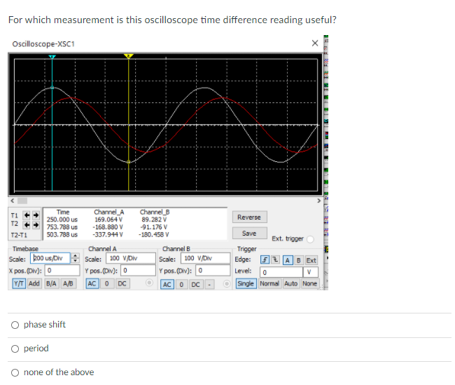For which measurement is this oscilloscope time difference reading useful?
Ociloscope-XSC1
Time
250.000 us
Channel_A
Channel B
89.282 V
-91.176 V
Reverse
169.064 V
-168.880 V
753.788 us
503. 788 us
T2-T1
-337.944 V
-180.458 V
Save
Ext. trigger
Timebase
Scale: ko0 us/Div : Scale: 100 V/Div
Channel A
Channel B
Trigger
100 v/Dv
Y pos. (Div): 0
Scale:
Edge: F2 AB
X pos. (Div): 0
Y pos. (Div): 0
Level:
Y/T Add B/A A/B
AC O DC
AC0 DC
O Single Normal Auto None
O phase shift
O period
O none of the above
SE R RI NI E BII E
