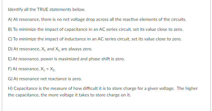 Identify all the TRUE statements below.
A) At resonance, there is no net voltage drop across all the reactive elements of the circuits.
B) To minimize the impact of capacitance in an AC series circuit, set its value close to zero.
C) To minimize the impact of inductance in an AC series circuit, set its value close to zero.
D) At resonance, X, and XL are always zero.
E) At resonance, power is maximized and phase shift is zero.
F) At resonance, Xc = Xµ.
G) At resonance net reactance is zero.
H) Capacitance is the measure of how difficult it is to store charge for a given voltage. The higher
the capacitance, the more voltage it takes to store charge on it.

