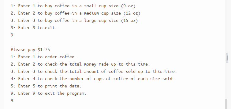 1: Enter 1 to buy coffee in a small cup size (9 oz)
2: Enter 2 to buy coffee in a medium cup size (12 oz)
3: Enter 3 to buy coffee in a large cup size (15 oz)
9: Enter 9 to exit.
9
Please pay $1.75
1: Enter 1 to order coffee.
2: Enter 2 to check the total money made up to this time.
3: Enter 3 to check the total amount of coffee sold up to this time.
4: Enter 4 to check the number of cups of coffee of each size sold.
5: Enter 5 to print the data.
9: Enter 9 to exit the program.
9.
