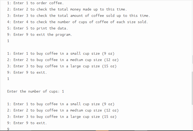 1: Enter 1 to order coffee.
2: Enter 2 to check the total money made up to this time.
3: Enter 3 to check the total amount of coffee sold up to this time.
4: Enter 4 to check the number of cups of coffee of each size sold.
5: Enter 5 to print the data.
9: Enter 9 to exit the program.
1: Enter 1 to buy coffee in a small cup size (9 oz)
2: Enter 2 to buy coffee in a medium cup size (12 oz)
3: Enter 3 to buy coffee in a large cup size (15 oz)
9: Enter 9 to exit.
1
Enter the number of cups: 1
1: Enter 1 to buy coffee in a small cup size (9 oz)
2: Enter 2 to buy coffee in a medium cup size (12 oz)
3: Enter 3 to buy coffee in a large cup size (15 oz)
9: Enter 9 to exit.
