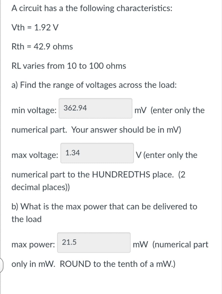 A circuit has a the following characteristics:
Vth = 1.92 V
Rth = 42.9 ohms
RL varies from 10 to 100 ohms
a) Find the range of voltages across the load:
min voltage:
362.94
mV (enter only the
numerical part. Your answer should be in mV)
max voltage:
1.34
V (enter only the
numerical part to the HUNDREDTHS place. (2
decimal places)
b) What is the max power that can be delivered to
the load
max power:
21.5
mW (numerical part
only in mW. ROUND to the tenth of a mW.)
