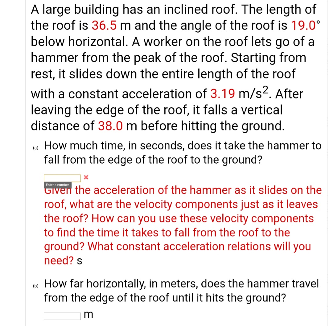 A large building has an inclined roof. The length of
the roof is 36.5 m and the angle of the roof is 19.0°
below horizontal. A worker on the roof lets go of a
hammer from the peak of the roof. Starting from
rest, it slides down the entire length of the roof
with a constant acceleration of 3.19 m/s2. After
leaving the edge of the roof, it falls a vertical
distance of 38.0 m before hitting the ground.
How much time, in seconds, does it take the hammer to
fall from the edge of the roof to the ground?
(a)
Enter a number.
Given the acceleration of the hammer as it slides on the
roof, what are the velocity components just as it leaves
the roof? How can you use these velocity components
to find the time it takes to fall from the roof to the
ground? What constant acceleration relations will you
need? s
How far horizontally, in meters, does the hammer travel
from the edge of the roof until it hits the ground?
(b)
m
