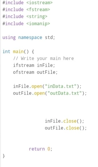 #include <iostream>
#include <fstream>
#include <string>
#include <iomanip>
using namespace std;
int main() {
// Write your main here
ifstream inFile;
ofstream outFile;
inFile.open("inData.txt");
outFile.open("outData.txt");
inFile.close();
out File.close();
return 0;
