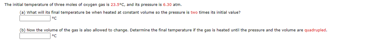 The initial temperature of three moles of oxygen gas is 23.5°C, and its pressure is 6.30 atm.
(a) What will its final temperature be when heated at constant volume so the pressure is two times its initial value?
°C
(b) Now the volume of the gas is also allowed to change. Determine the final temperature if the gas is heated until the pressure and the volume are quadrupled.
