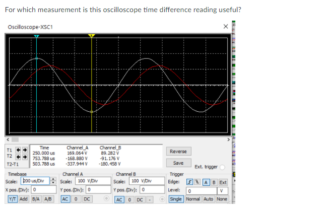 For which measurement is this oscilloscope time difference reading useful?
Oscilloscope-XSC1
Time
Channel_A
Channel B
89.282 V
-91.176 V
250.000 us
169.064 V
Reverse
-168.880 V
-337.944 V
753.788 us
T2-T1
503. 788 us
-180.458 V
Save
Ext. trigger
Timebase
Channel A
Channel B
Trigger
Scale: 200 us/Div Scale: 100 V/Div
X pos. (Div): 0
Y/T Add B/A A/B
100 V/Div
Edge: F2 AB Ext
Scale:
Y pos. (Div): 0
Y pos. (Div): 0
Level:
AC
DC
AC 0
DC
O Single Normal Auto None
SER RI ME
