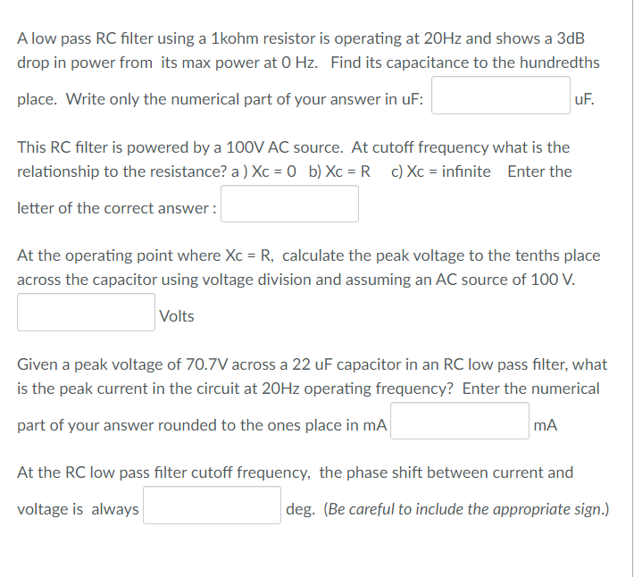 A low pass RC filter using a 1kohm resistor is operating at 20HZ and shows a 3dB
drop in power from its max power at 0 Hz. Find its capacitance to the hundredths
place. Write only the numerical part of your answer in uF:
uF.
This RC filter is powered by a 100V AC source. At cutoff frequency what is the
relationship to the resistance? a ) Xc = 0 b) Xc = R c) Xc = infinite Enter the
letter of the correct answer :
At the operating point where Xc = R, calculate the peak voltage to the tenths place
across the capacitor using voltage division and assuming an AC source of 100 V.
Volts
Given a peak voltage of 70.7V across a 22 uF capacitor in an RC low pass filter, what
is the peak current in the circuit at 20HZ operating frequency? Enter the numerical
part of your answer rounded to the ones place in mA
mA
At the RC low pass filter cutoff frequency, the phase shift between current and
voltage is always
deg. (Be careful to include the appropriate sign.)
