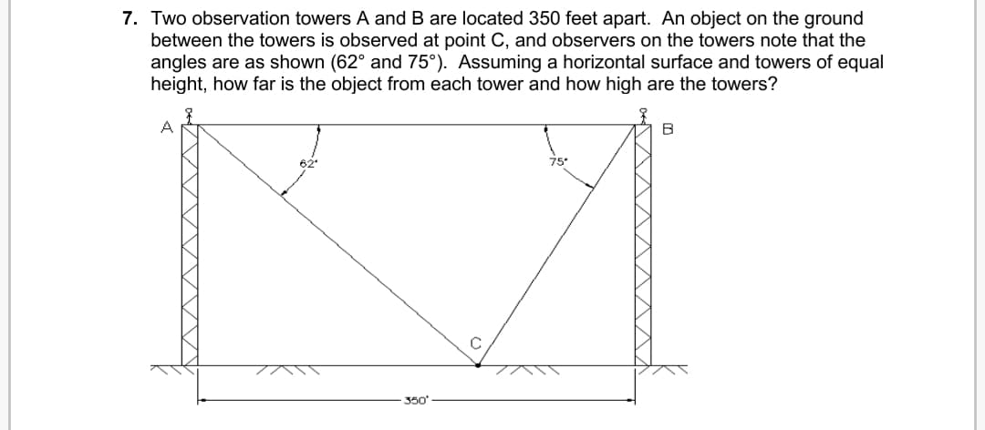 7. Two observation towers A and B are located 350 feet apart. An object on the ground
between the towers is observed at point C, and observers on the towers note that the
angles are as shown (62° and 75°). Assuming a horizontal surface and towers of equal
height, how far is the object from each tower and how high are the towers?
62
75*
350'
