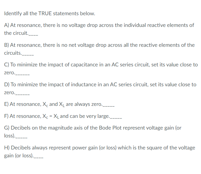 Identify all the TRUE statements below.
A) At resonance, there is no voltage drop across the individual reactive elements of
the circuit._
B) At resonance, there is no net voltage drop across all the reactive elements of the
circuits.
C) To minimize the impact of capacitance in an AC series circuit, set its value close to
zero.
D) To minimize the impact of inductance in an AC series circuit, set its value close to
zero.
E) At resonance, Xc and XL are always zero.
F) At resonance, Xc = X_ and can be very large.
G) Decibels on the magnitude axis of the Bode Plot represent voltage gain (or
loss).
H) Decibels always represent power gain (or loss) which is the square of the voltage
gain (or loss)._
