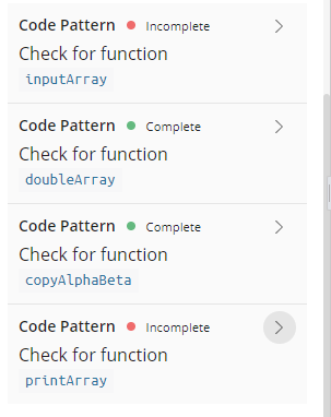 Code Pattern
Incomplete
Check for function
inputArray
Code Pattern • Complete
>
Check for function
doubleArray
Code Pattern
Complete
Check for function
copyAlphaBeta
Code Pattern
Incomplete
>
Check for function
printArray
