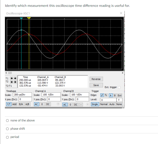 Identify which measurement this oscilloscope time difference reading is useful for.
Oscilloscope-XSC1
Channel_B
Channel_A
169.064 V
113.590 V
-55.474 V
Time
T1
Reverse
250.000 us
89.282 V
122.375 V
33.093 V
T2
382.576 us
T2-T1
132.576 us
Save
Ext. trigger
Timebase
Scale: 200 us/Div
X pos. (Div): 0
Channel A
Scale: 100 V/Div
Y pos. (Div): 0
Channel B
Trigger
Scale: 100 V/Div
Y pos. (Div): 0
Edge:
f 2 AB Ext
Level:
Y/T Add B/A A/B
AC0
DC
AC0 DC
Single Normal Auto None
O none of the above
O phase shift
O period
