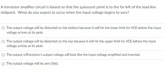 A transistor amplifier circuit is biased so that the quiescent point is to the far left of the load line
midpoint. What do you expect to occur when the input voltage begins to vary?
O The output voltage will be distorted on the bottom because it will hit the lower limit for VCE before the input
voltage arrives at its peak.
The output voltage will be distorted on the top because it will hit the upper limit for VCE before the input
voltage arrives at its peak.
O The output voTransistor's output voltage will look like the input voltage amplified and inverted.
The output voltage will be zero (flat).
