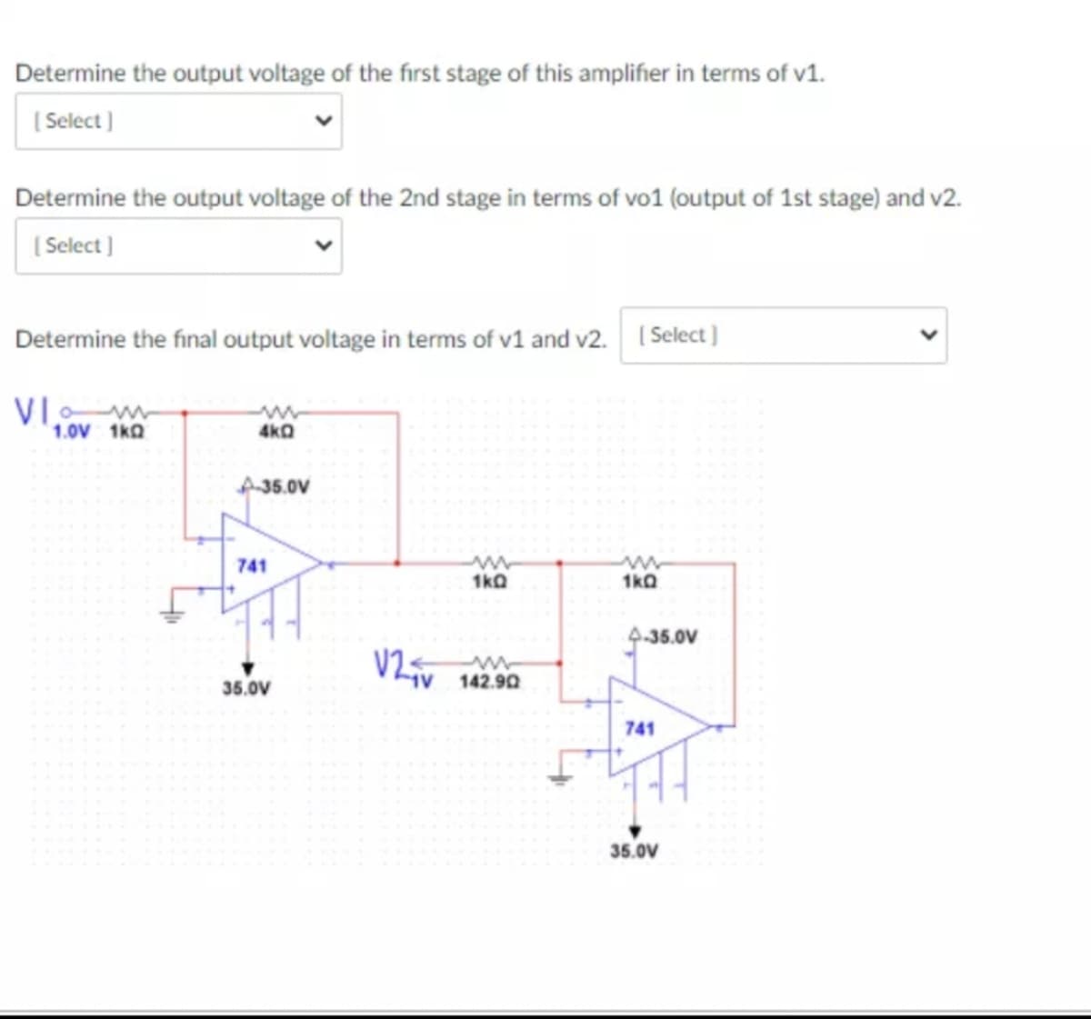 Determine the output voltage of the first stage of this amplifher in terms of v1.
( Select )
Determine the output voltage of the 2nd stage in terms of vo1 (output of 1st stage) and v2.
( Select ]
Determine the final output voltage in terms of v1 and v2. ( Select)
VI w
1.0V 1kQ
4kQ
A35.0V
741
1kQ
1kQ
9-35.0V
35.0V
142.90
741
35.0V
