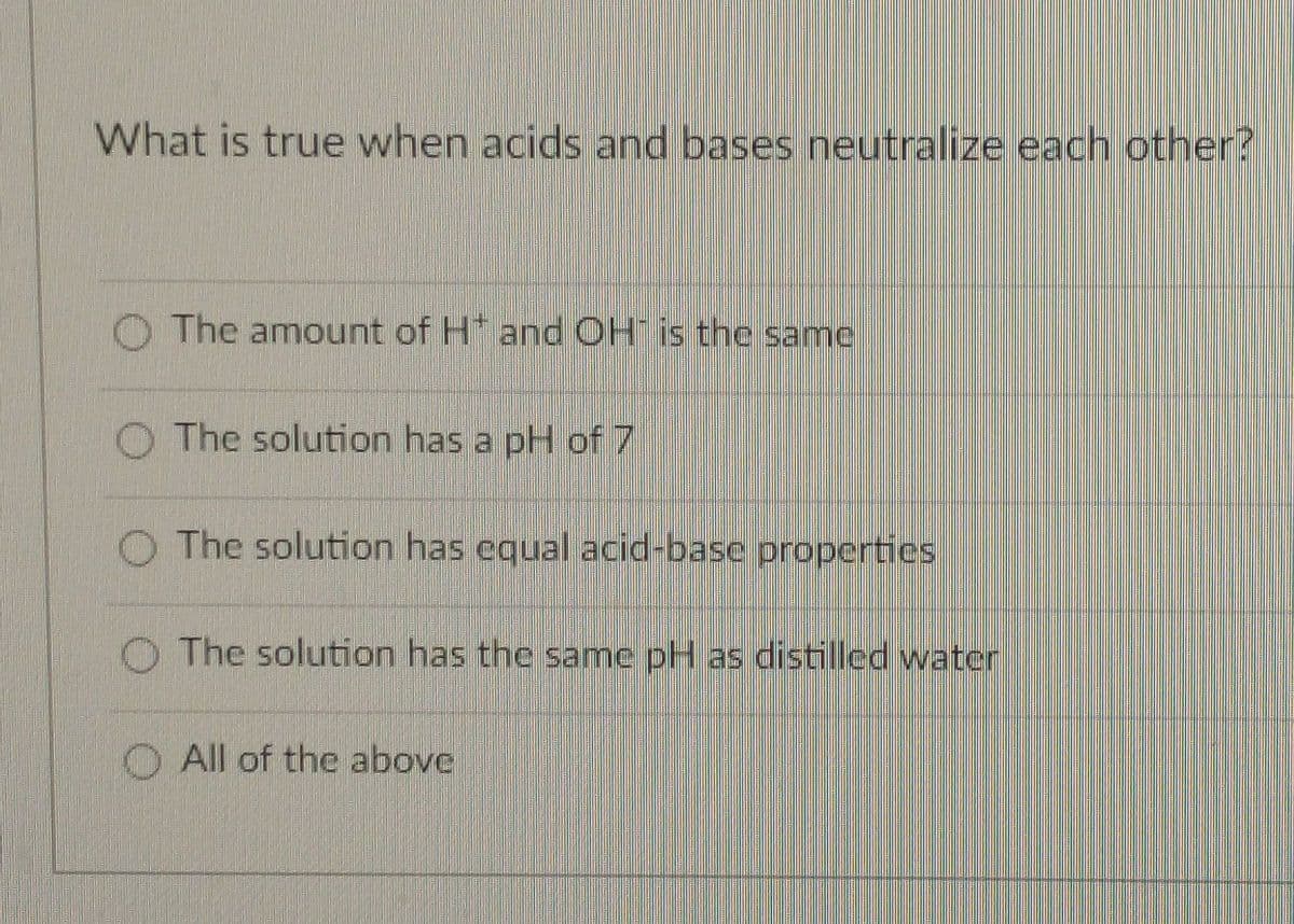 What is true when acids and bases neutralize each other?
O The amount of H* and OH is the same
O The solution has a pH of 7
O The solution has equal acid-base properties
O The solution has the same pH as distilled water
All of the above