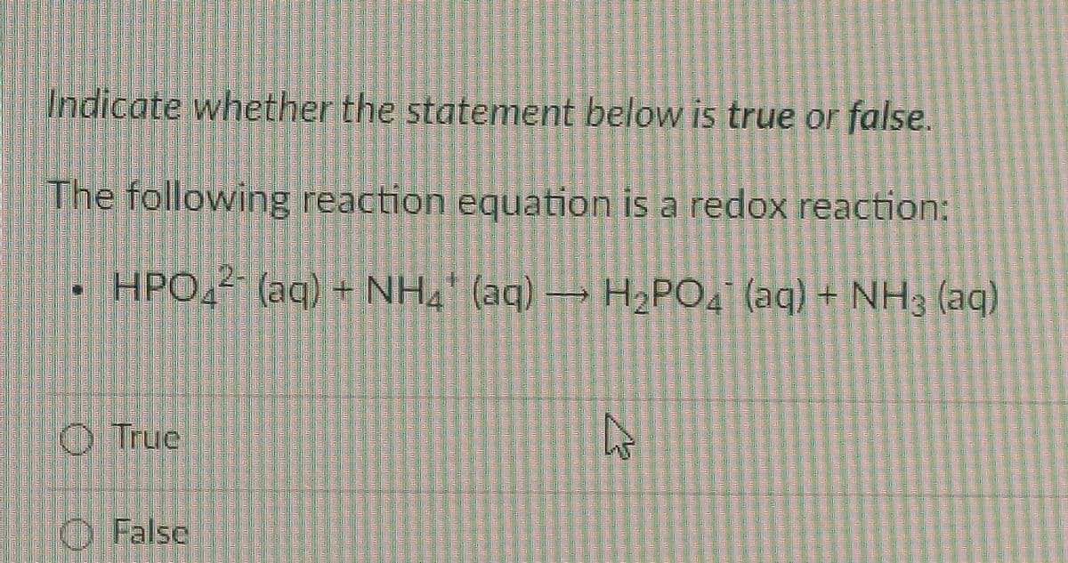 Indicate whether the statement below is true or false.
The following reaction equation is a redox reaction:
HPO42 (aq) + NH4¹ (aq) → H₂PO4 (aq) + NH3 (aq)
True
False
چار