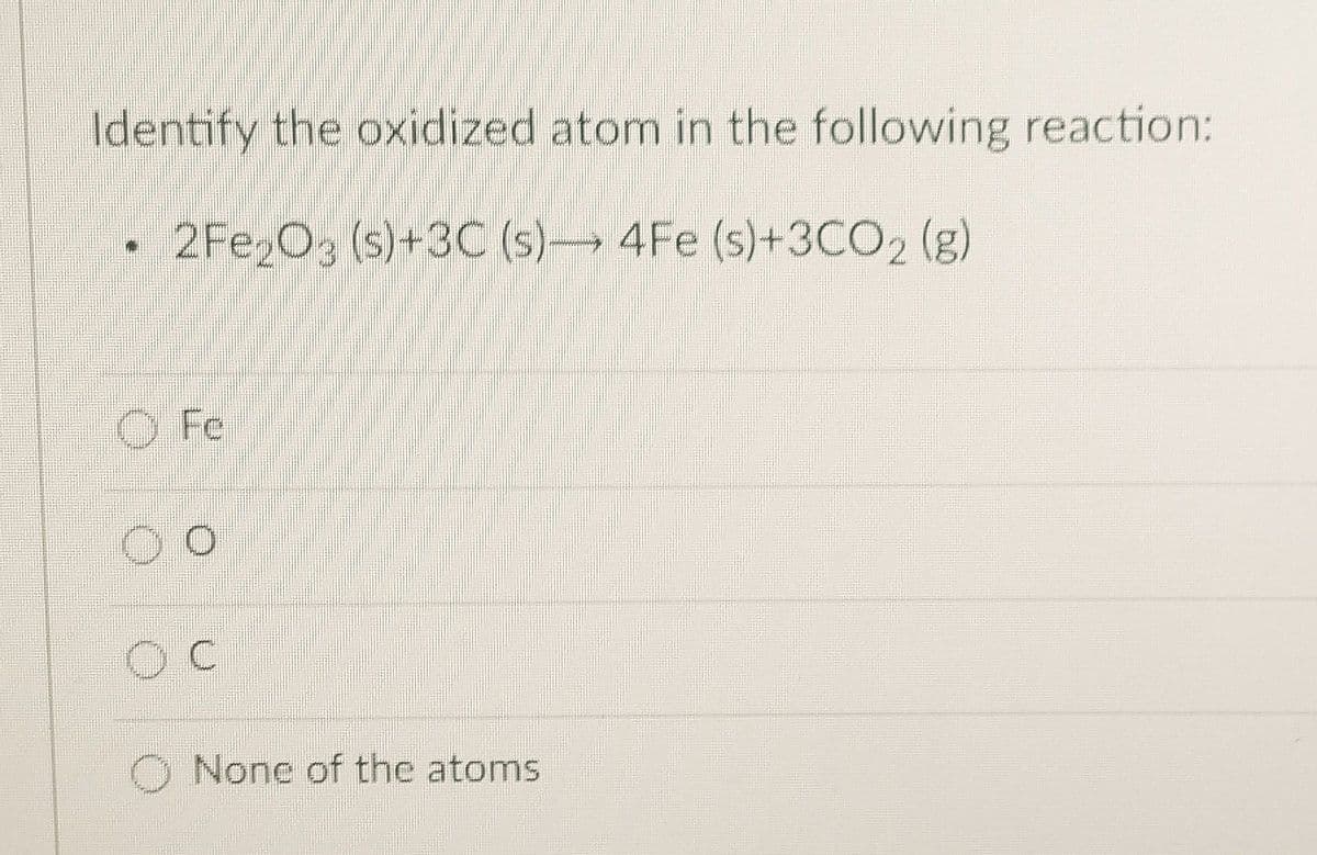 Identify the oxidized atom in the following reaction:
2Fe2O3 (s)+3C (s)- 4Fe (s)+3CO2 (g)
Fe
O O
OC
None of the atoms